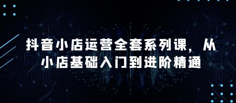 抖音小店运营全套系列课，全新升级，从小店基础入门到进阶精通，系统掌握月销百万小店的核心秘密-腾渊网创