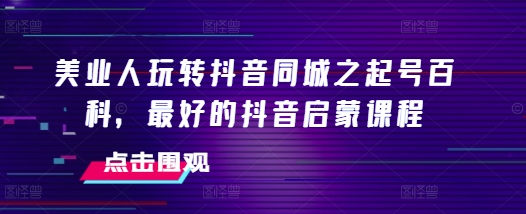 美业人玩转抖音同城之起号百科，最好的抖音启蒙课程-腾渊网创