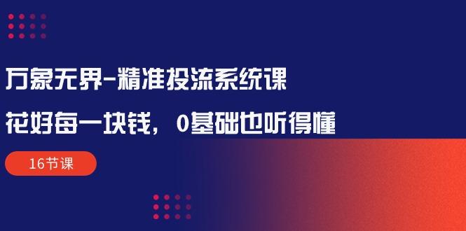万象无界-精准投流系统课：花好 每一块钱，0基础也听得懂(16节课-腾渊论坛