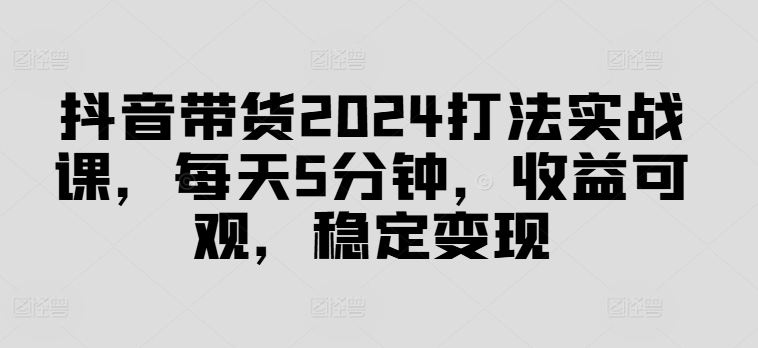 抖音带货2024打法实战课，每天5分钟，收益可观，稳定变现【揭秘】-腾渊网创
