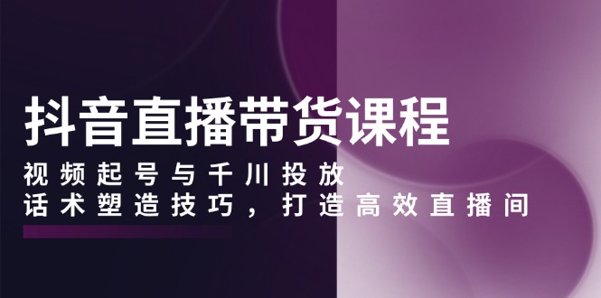 抖音直播带货课程，视频起号与千川投放，话术塑造技巧，打造高效直播间-腾渊网创