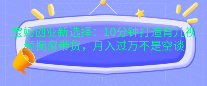 宝妈创业新选择：10分钟打造育儿视频橱窗带货，月入过W不是空谈【揭秘】-腾渊网创