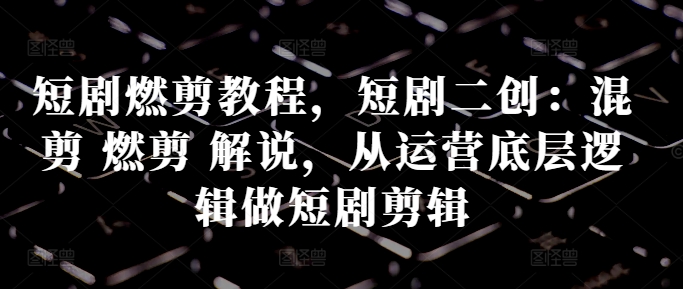 短剧燃剪教程，短剧二创：混剪 燃剪 解说，从运营底层逻辑做短剧剪辑-腾渊网创