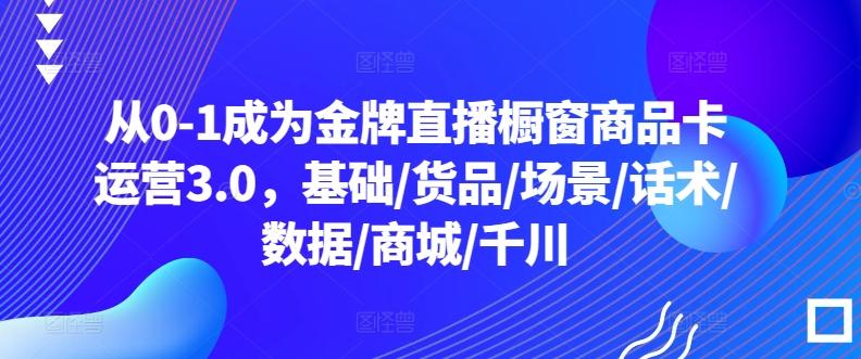 从0-1成为金牌直播橱窗商品卡运营3.0，基础/货品/场景/话术/数据/商城/千川-腾渊论坛