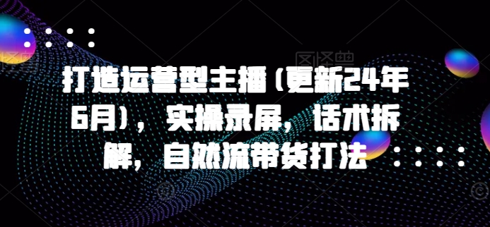 打造运营型主播(更新25年5月)，实操录屏，话术拆解，自然流带货打法-腾渊论坛