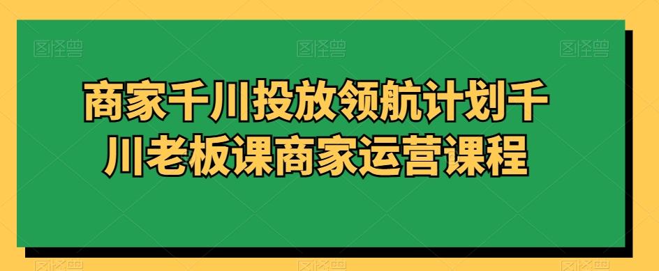商家千川投放领航计划千川老板课商家运营课程-腾渊网创