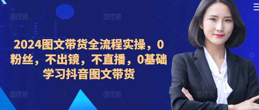 ​​​​​​2024图文带货全流程实操，0粉丝，不出镜，不直播，0基础学习抖音图文带货-腾渊网创