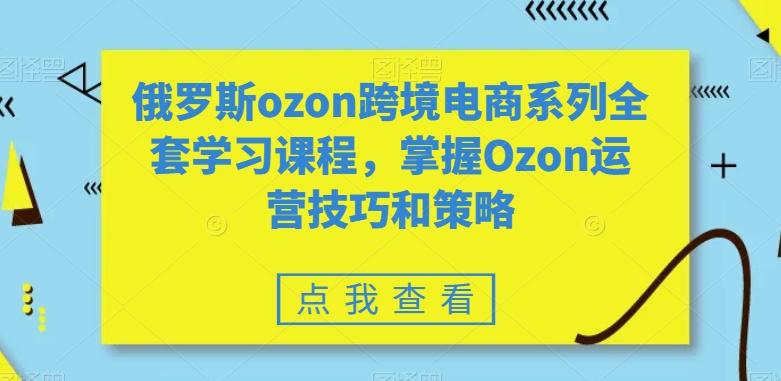俄罗斯ozon跨境电商系列全套学习课程，掌握Ozon运营技巧和策略-腾渊网创