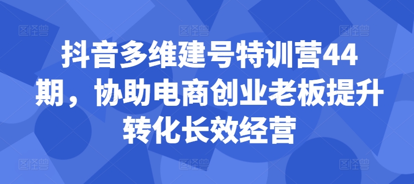 抖音多维建号特训营44期，协助电商创业老板提升转化长效经营-腾渊网创