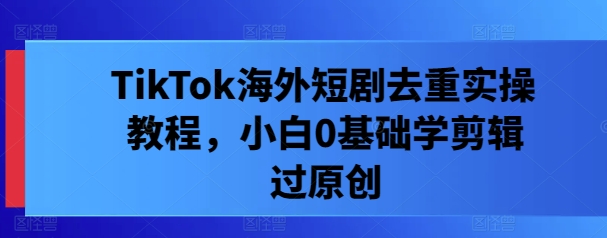 TikTok海外短剧去重实操教程，小白0基础学剪辑过原创-腾渊网创